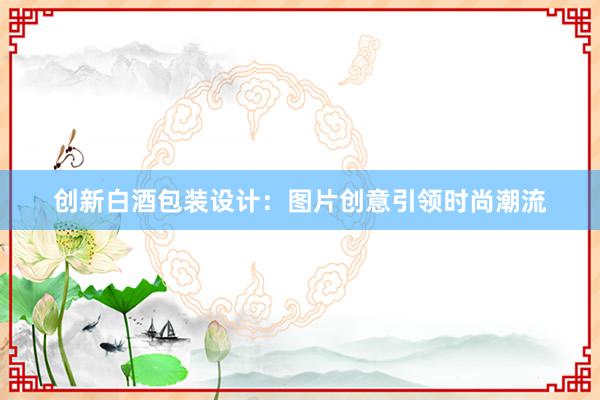 创新白酒包装设计：图片创意引领时尚潮流