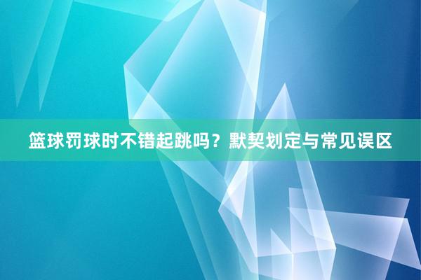 篮球罚球时不错起跳吗？默契划定与常见误区