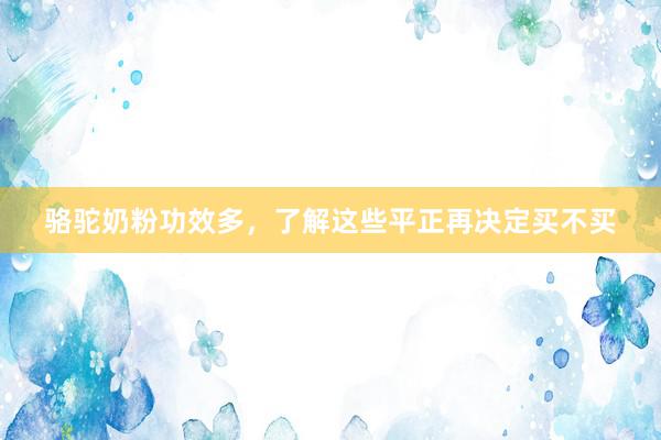 骆驼奶粉功效多，了解这些平正再决定买不买