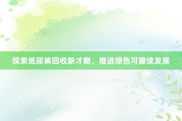 探索纸尿裤回收新才略，推进绿色可握续发展